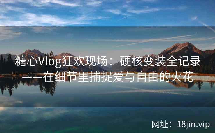 糖心Vlog狂欢现场：硬核变装全记录——在细节里捕捉爱与自由的火花