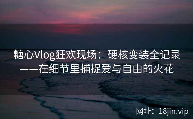 糖心Vlog狂欢现场：硬核变装全记录——在细节里捕捉爱与自由的火花