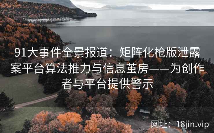91大事件全景报道：矩阵化枪版泄露案平台算法推力与信息茧房——为创作者与平台提供警示