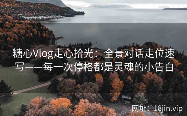 糖心Vlog走心拾光：全景对话走位速写——每一次停格都是灵魂的小告白