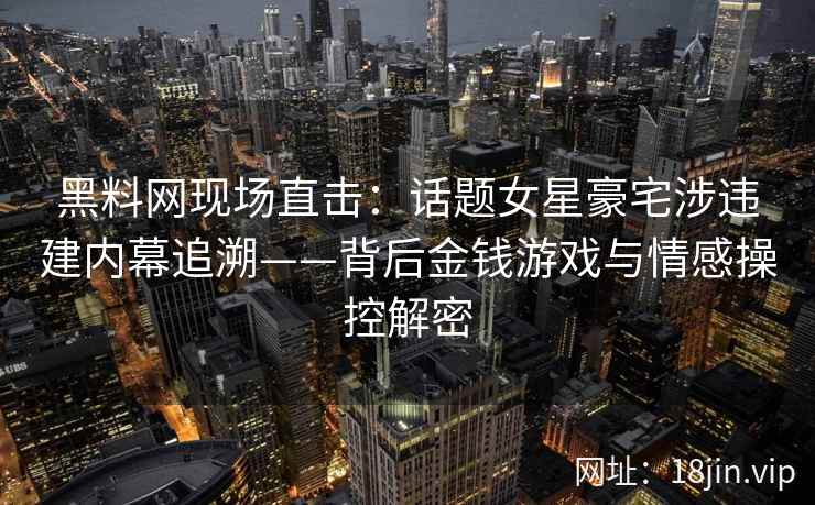黑料网现场直击：话题女星豪宅涉违建内幕追溯——背后金钱游戏与情感操控解密