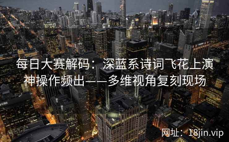 每日大赛解码：深蓝系诗词飞花上演神操作频出——多维视角复刻现场