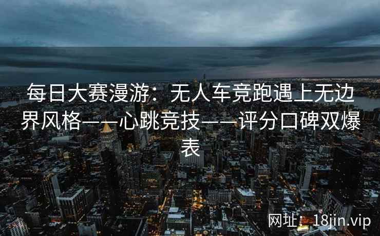 每日大赛漫游：无人车竞跑遇上无边界风格——心跳竞技——评分口碑双爆表