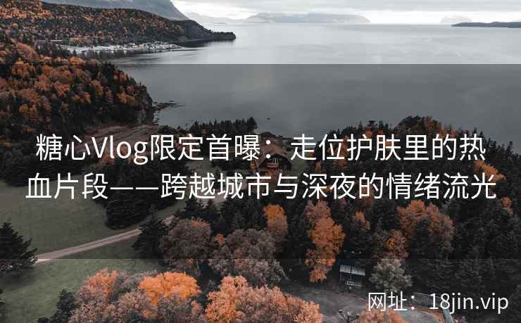糖心Vlog限定首曝：走位护肤里的热血片段——跨越城市与深夜的情绪流光
