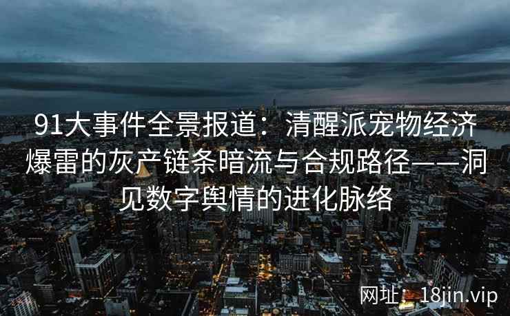 91大事件全景报道：清醒派宠物经济爆雷的灰产链条暗流与合规路径——洞见数字舆情的进化脉络