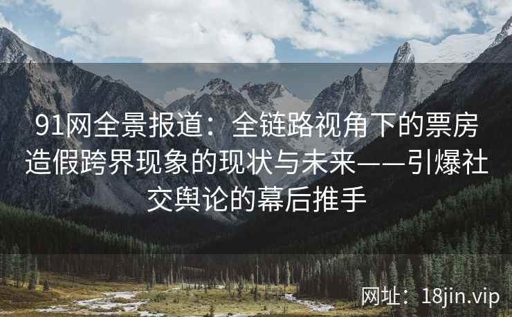 91网全景报道：全链路视角下的票房造假跨界现象的现状与未来——引爆社交舆论的幕后推手