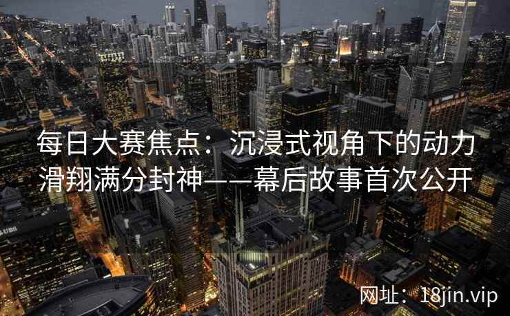 每日大赛焦点：沉浸式视角下的动力滑翔满分封神——幕后故事首次公开