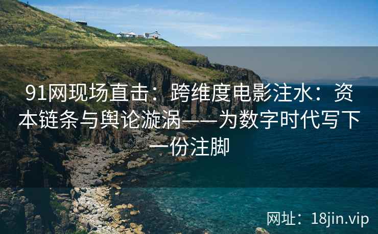 91网现场直击：跨维度电影注水：资本链条与舆论漩涡——为数字时代写下一份注脚