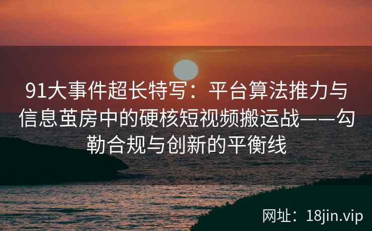 91大事件超长特写：平台算法推力与信息茧房中的硬核短视频搬运战——勾勒合规与创新的平衡线
