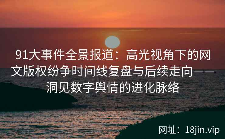 91大事件全景报道：高光视角下的网文版权纷争时间线复盘与后续走向——洞见数字舆情的进化脉络