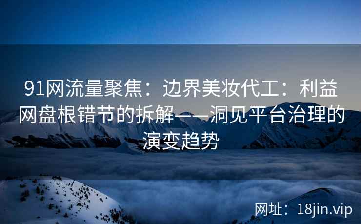 91网流量聚焦：边界美妆代工：利益网盘根错节的拆解——洞见平台治理的演变趋势