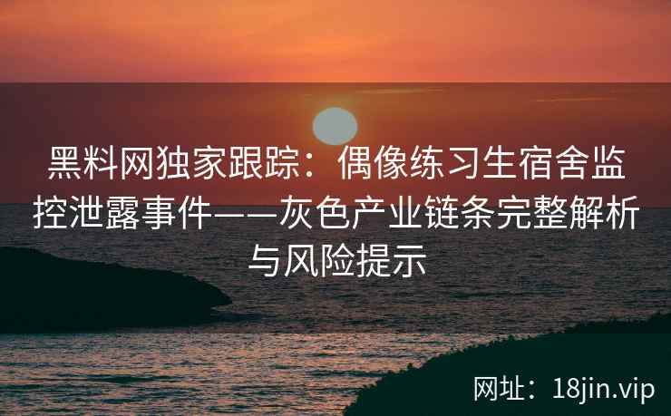 黑料网独家跟踪：偶像练习生宿舍监控泄露事件——灰色产业链条完整解析与风险提示