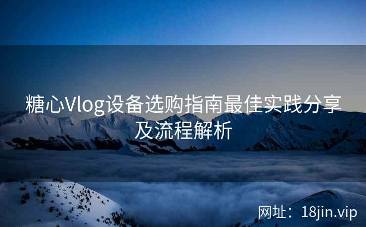 糖心Vlog设备选购指南最佳实践分享及流程解析
