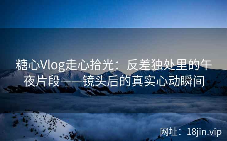 糖心Vlog走心拾光：反差独处里的午夜片段——镜头后的真实心动瞬间