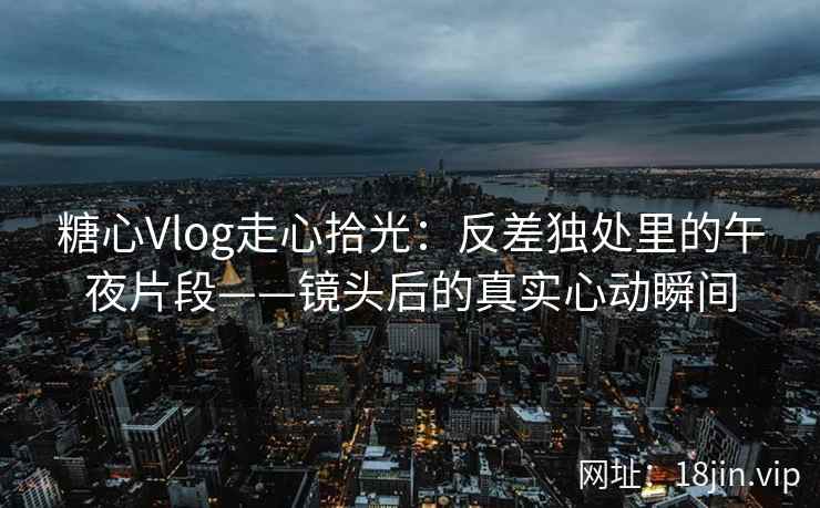 糖心Vlog走心拾光：反差独处里的午夜片段——镜头后的真实心动瞬间