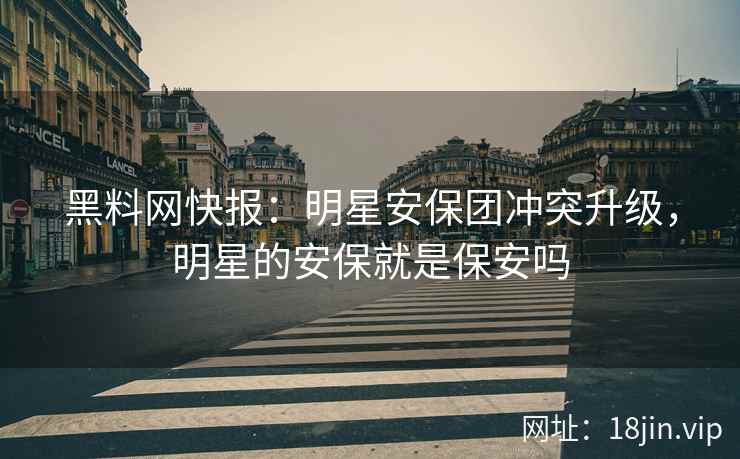 黑料网快报：明星安保团冲突升级，明星的安保就是保安吗