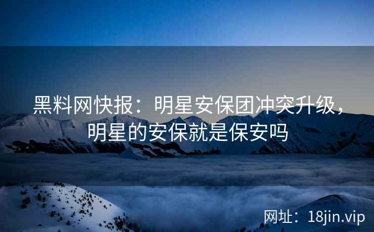 黑料网快报：明星安保团冲突升级，明星的安保就是保安吗