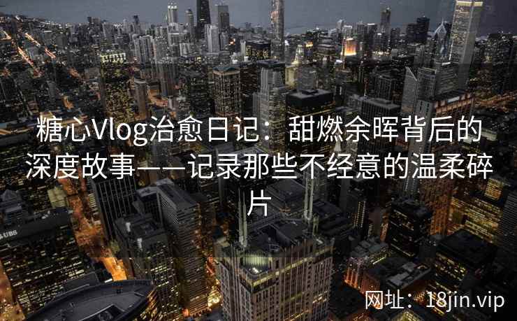 糖心Vlog治愈日记：甜燃余晖背后的深度故事——记录那些不经意的温柔碎片