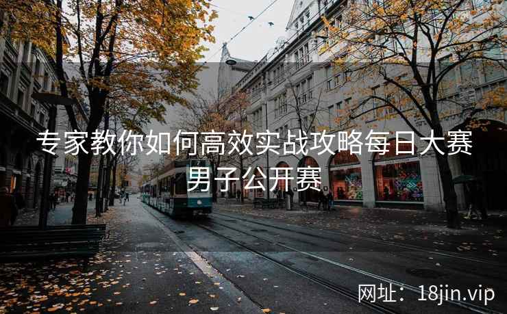 专家教你如何高效实战攻略每日大赛男子公开赛