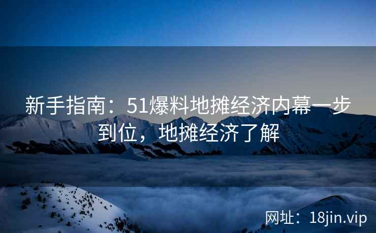新手指南：51爆料地摊经济内幕一步到位，地摊经济了解