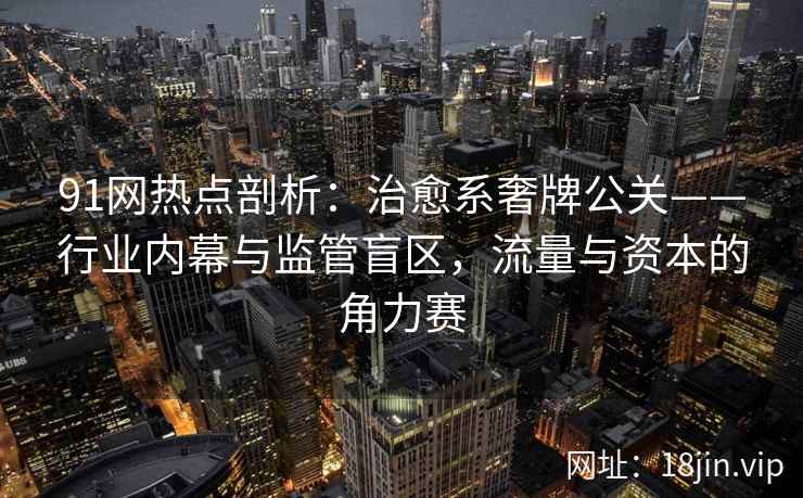 91网热点剖析：治愈系奢牌公关——行业内幕与监管盲区，流量与资本的角力赛  第2张