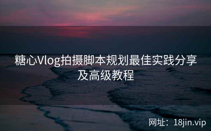 糖心Vlog拍摄脚本规划最佳实践分享及高级教程