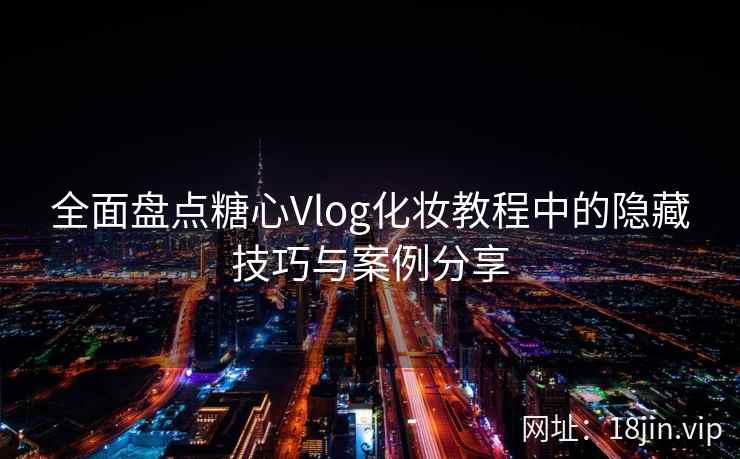 全面盘点糖心Vlog化妆教程中的隐藏技巧与案例分享