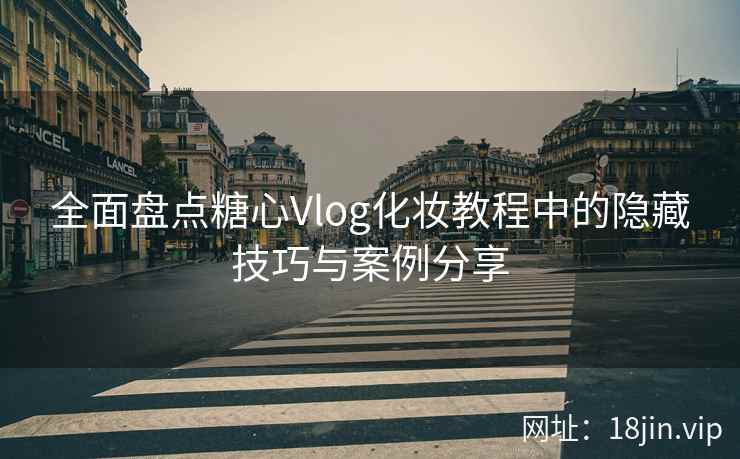 全面盘点糖心Vlog化妆教程中的隐藏技巧与案例分享