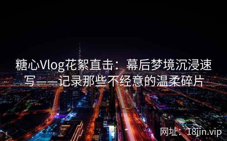 糖心Vlog花絮直击：幕后梦境沉浸速写——记录那些不经意的温柔碎片