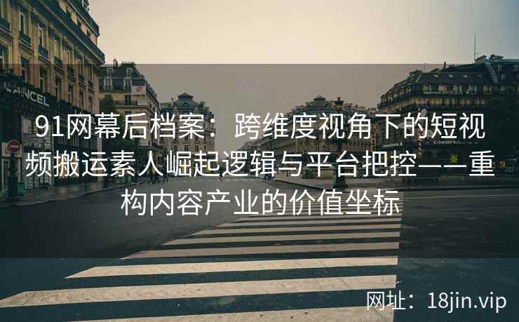 91网幕后档案：跨维度视角下的短视频搬运素人崛起逻辑与平台把控——重构内容产业的价值坐标
