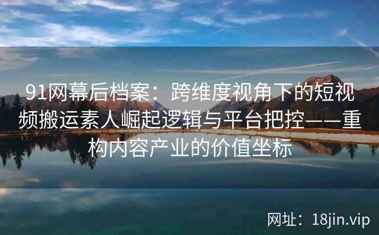 91网幕后档案：跨维度视角下的短视频搬运素人崛起逻辑与平台把控——重构内容产业的价值坐标