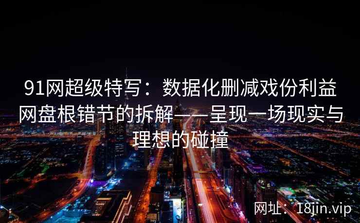 91网超级特写：数据化删减戏份利益网盘根错节的拆解——呈现一场现实与理想的碰撞  第2张