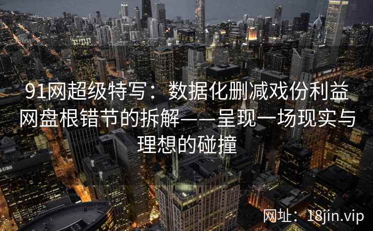 91网超级特写：数据化删减戏份利益网盘根错节的拆解——呈现一场现实与理想的碰撞  第1张