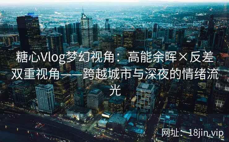 糖心Vlog梦幻视角：高能余晖×反差双重视角——跨越城市与深夜的情绪流光