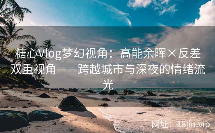 糖心Vlog梦幻视角：高能余晖×反差双重视角——跨越城市与深夜的情绪流光