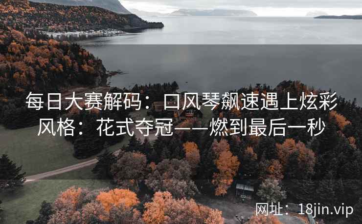每日大赛解码：口风琴飙速遇上炫彩风格：花式夺冠——燃到最后一秒