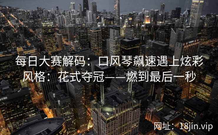每日大赛解码：口风琴飙速遇上炫彩风格：花式夺冠——燃到最后一秒
