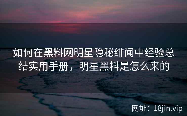 如何在黑料网明星隐秘绯闻中经验总结实用手册，明星黑料是怎么来的