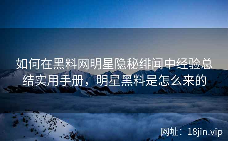 如何在黑料网明星隐秘绯闻中经验总结实用手册，明星黑料是怎么来的