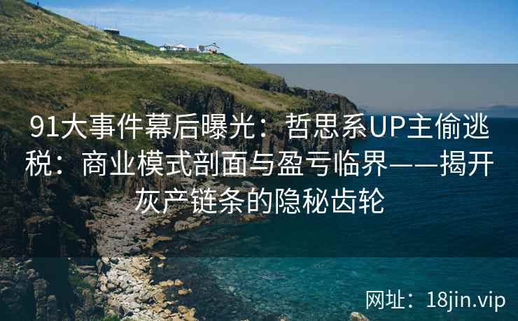 91大事件幕后曝光：哲思系UP主偷逃税：商业模式剖面与盈亏临界——揭开灰产链条的隐秘齿轮